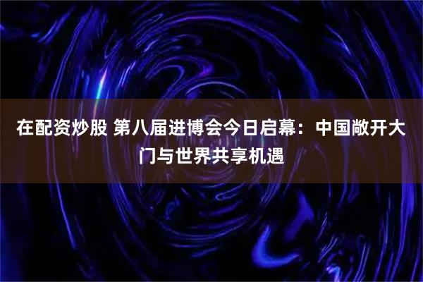 在配资炒股 第八届进博会今日启幕：中国敞开大门与世界共享机遇