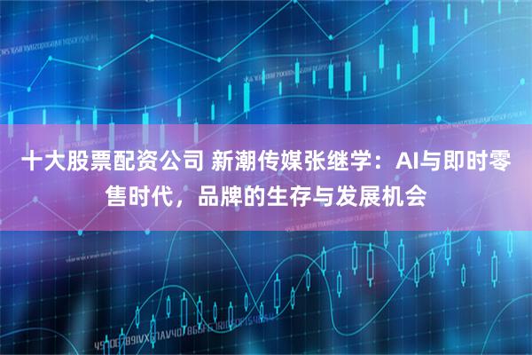 十大股票配资公司 新潮传媒张继学：AI与即时零售时代，品牌的生存与发展机会